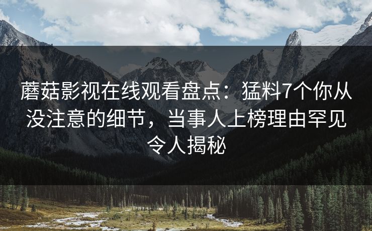 蘑菇影视在线观看盘点：猛料7个你从没注意的细节，当事人上榜理由罕见令人揭秘