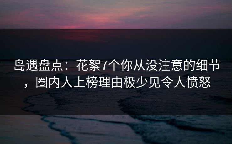 岛遇盘点:花絮7个你从没注意的细节,圈内人上榜理由极少见令人愤怒