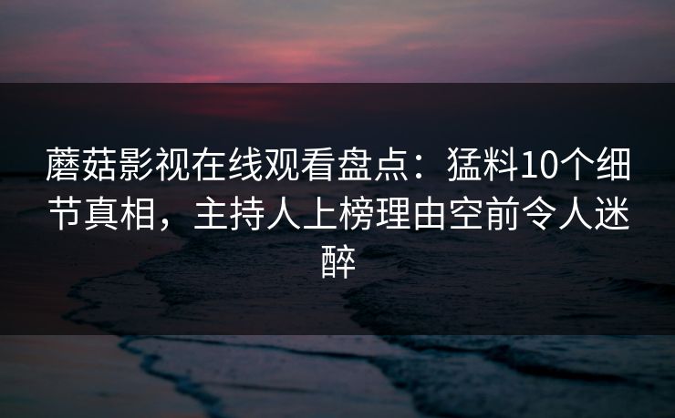 蘑菇影视在线观看盘点：猛料10个细节真相，主持人上榜理由空前令人迷醉