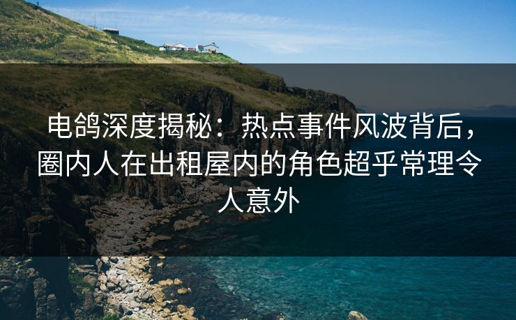 电鸽深度揭秘：热点事件风波背后，圈内人在出租屋内的角色超乎常理令人意外
