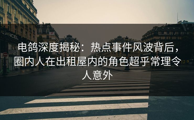 电鸽深度揭秘：热点事件风波背后，圈内人在出租屋内的角色超乎常理令人意外
