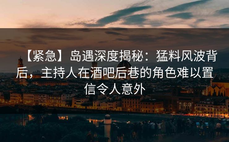【紧急】岛遇深度揭秘：猛料风波背后，主持人在酒吧后巷的角色难以置信令人意外