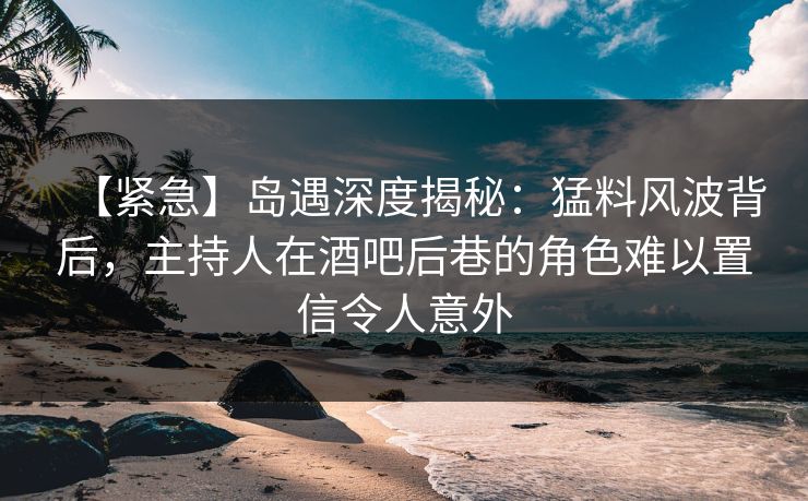 【紧急】岛遇深度揭秘：猛料风波背后，主持人在酒吧后巷的角色难以置信令人意外