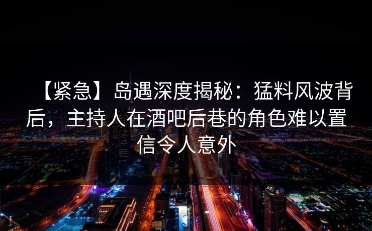 【紧急】岛遇深度揭秘：猛料风波背后，主持人在酒吧后巷的角色难以置信令人意外