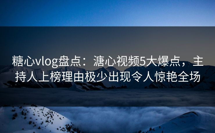糖心vlog盘点：溏心视频5大爆点，主持人上榜理由极少出现令人惊艳全场