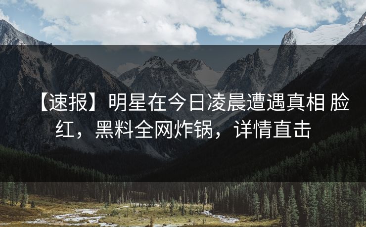 【速报】明星在今日凌晨遭遇真相 脸红，黑料全网炸锅，详情直击