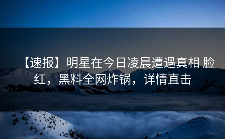【速报】明星在今日凌晨遭遇真相 脸红，黑料全网炸锅，详情直击