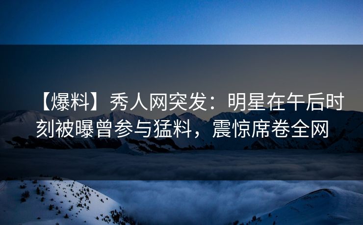 【爆料】秀人网突发：明星在午后时刻被曝曾参与猛料，震惊席卷全网