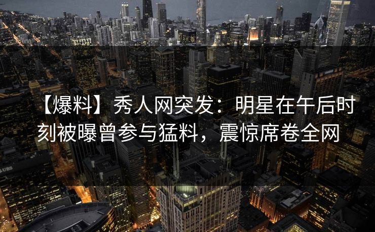 【爆料】秀人网突发：明星在午后时刻被曝曾参与猛料，震惊席卷全网