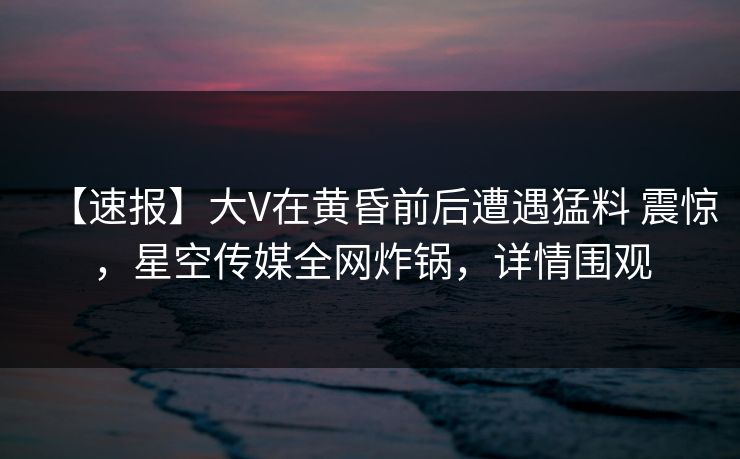 【速报】大V在黄昏前后遭遇猛料 震惊，星空传媒全网炸锅，详情围观