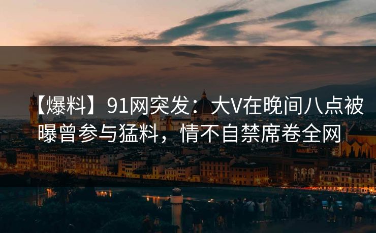 【爆料】91网突发：大V在晚间八点被曝曾参与猛料，情不自禁席卷全网