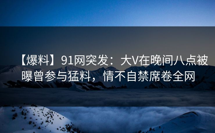 【爆料】91网突发：大V在晚间八点被曝曾参与猛料，情不自禁席卷全网