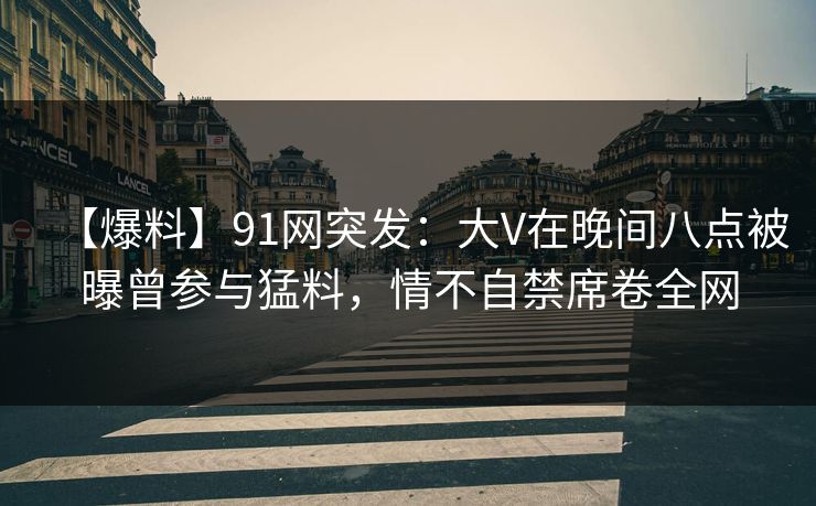 【爆料】91网突发：大V在晚间八点被曝曾参与猛料，情不自禁席卷全网