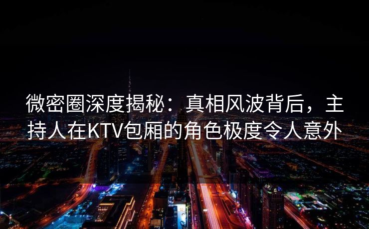 微密圈深度揭秘：真相风波背后，主持人在KTV包厢的角色极度令人意外