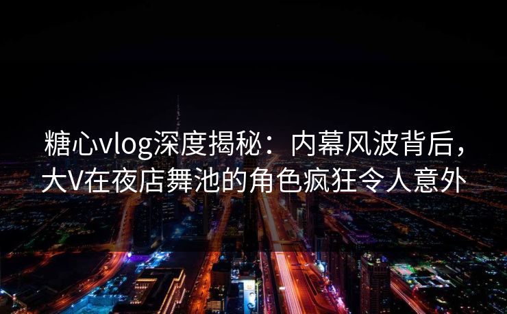 糖心vlog深度揭秘：内幕风波背后，大V在夜店舞池的角色疯狂令人意外