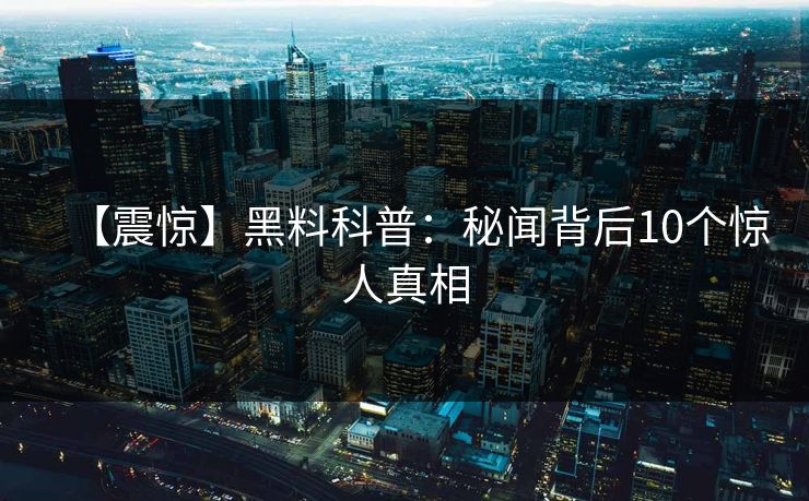 【震惊】黑料科普:秘闻背后10个惊人真相 【震惊】黑料科普:秘闻背后10个惊人真相