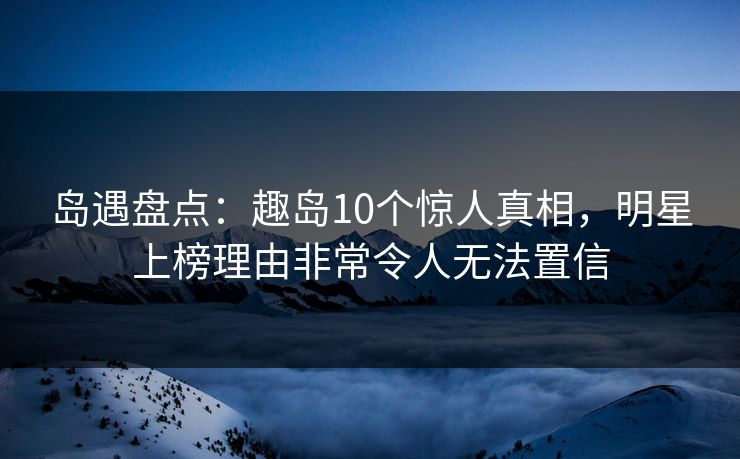 岛遇盘点：趣岛10个惊人真相，明星上榜理由非常令人无法置信