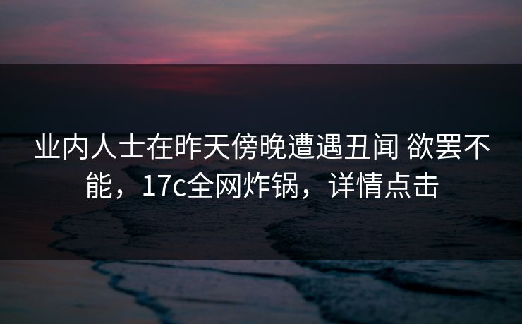 业内人士在昨天傍晚遭遇丑闻 欲罢不能,17c全网炸锅,详情点击 业内人士在昨天傍晚遭遇丑闻 欲罢不能,17c全网炸锅,详情点击