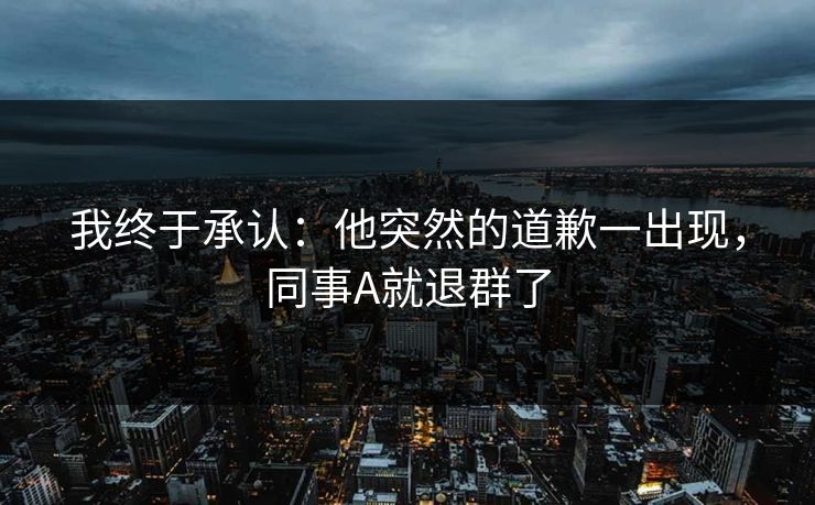 我终于承认:他突然的道歉一出现,同事A就退群了 我终于承认:他突然的道歉一出现,同事A就退群了