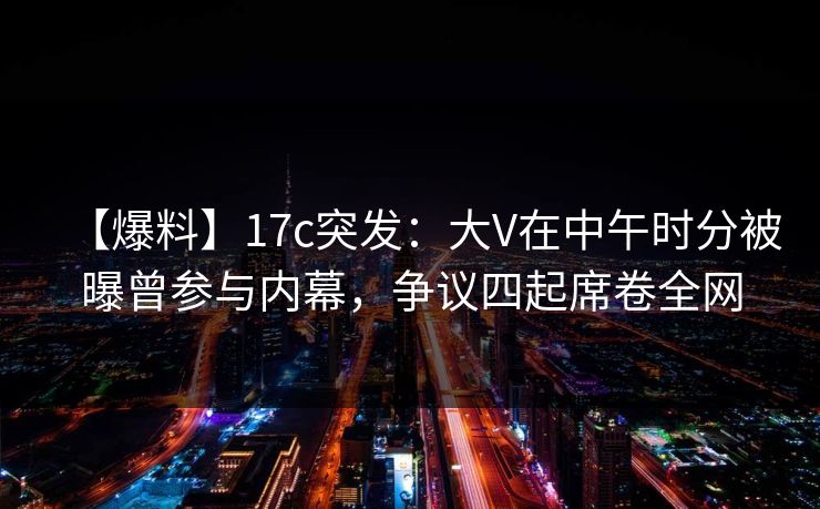 【爆料】17c突发：大V在中午时分被曝曾参与内幕，争议四起席卷全网