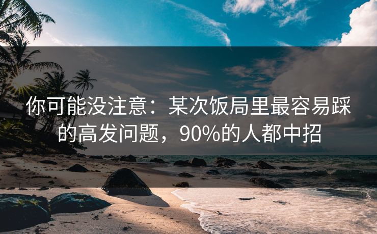 你可能没注意:某次饭局里最容易踩的高发问题,90%的人都中招 你可能没注意:某次饭局里最容易踩的高发问题,90%的人都中招