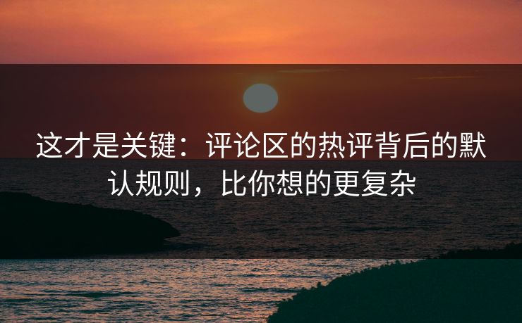 这才是关键：评论区的热评背后的默认规则，比你想的更复杂
