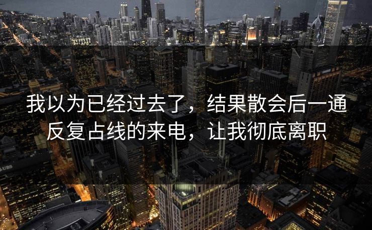 我以为已经过去了,结果散会后一通反复占线的来电,让我彻底离职 我以为已经过去了,结果散会后一通反复占线的来电,让我彻底离职