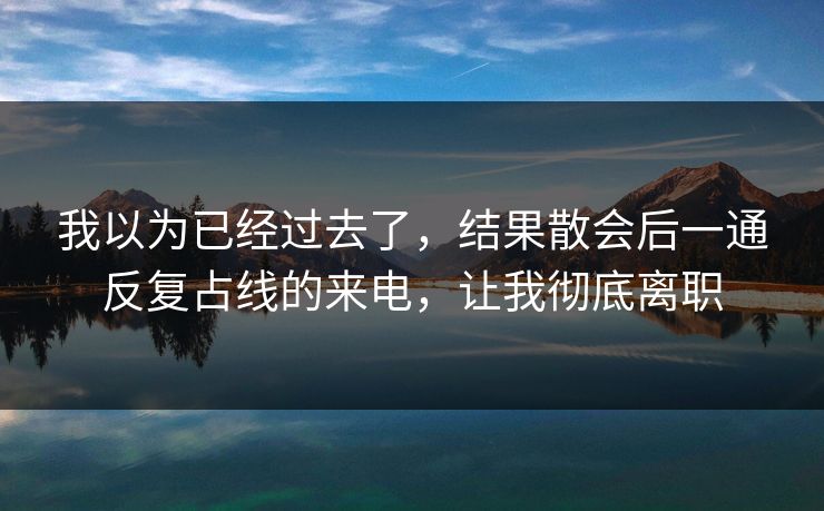 我以为已经过去了,结果散会后一通反复占线的来电,让我彻底离职 我以为已经过去了,结果散会后一通反复占线的来电,让我彻底离职