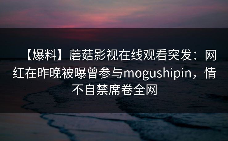 【爆料】蘑菇影视在线观看突发：网红在昨晚被曝曾参与mogushipin，情不自禁席卷全网