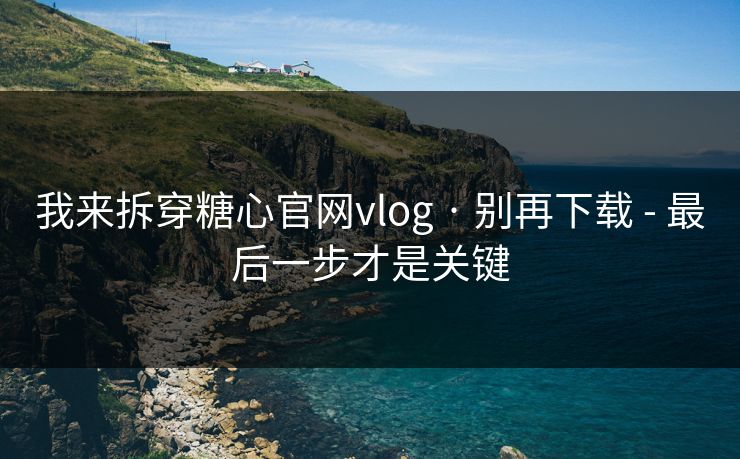 我来拆穿糖心官网vlog · 别再下载 - 最后一步才是关键 我来拆穿糖心官网vlog · 别再下载 - 最后一步才是关键