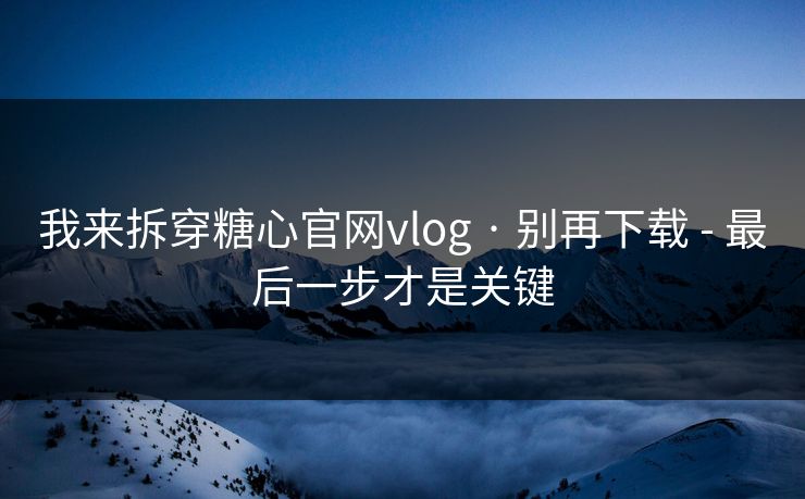 我来拆穿糖心官网vlog · 别再下载 - 最后一步才是关键 我来拆穿糖心官网vlog · 别再下载 - 最后一步才是关键