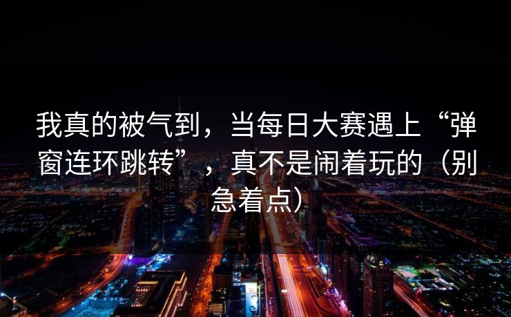 我真的被气到,当每日大赛遇上“弹窗连环跳转”,真不是闹着玩的(别急着点) 我真的被气到,当每日大赛遇上“弹窗连环跳转”,真不是闹着玩的(别急着点)