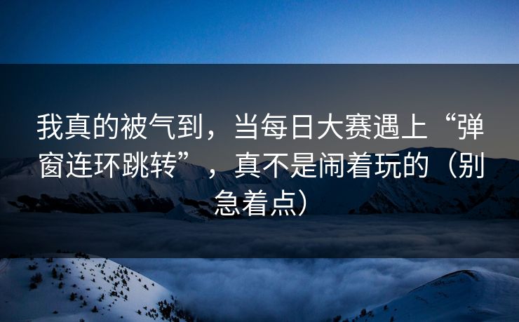 我真的被气到,当每日大赛遇上“弹窗连环跳转”,真不是闹着玩的(别急着点) 我真的被气到,当每日大赛遇上“弹窗连环跳转”,真不是闹着玩的(别急着点)