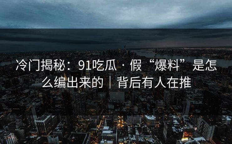冷门揭秘：91吃瓜 · 假“爆料”是怎么编出来的｜背后有人在推