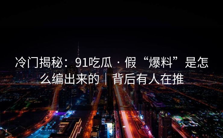 冷门揭秘：91吃瓜 · 假“爆料”是怎么编出来的｜背后有人在推