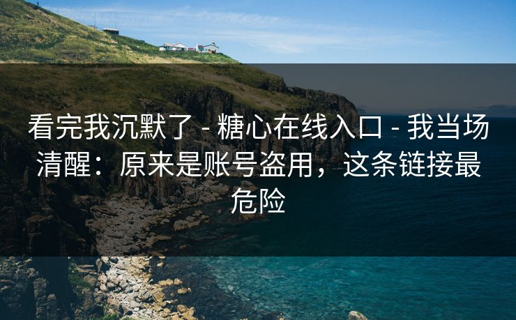 看完我沉默了 - 糖心在线入口 - 我当场清醒：原来是账号盗用，这条链接最危险