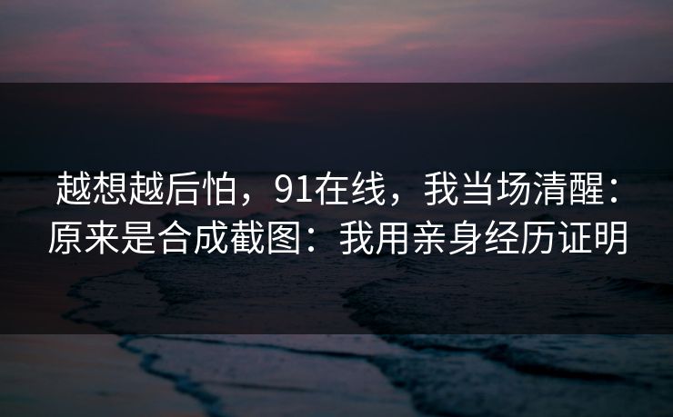 越想越后怕,91在线,我当场清醒:原来是合成截图:我用亲身经历证明 越想越后怕,91在线,我当场清醒:原来是合成截图:我用亲身经历证明