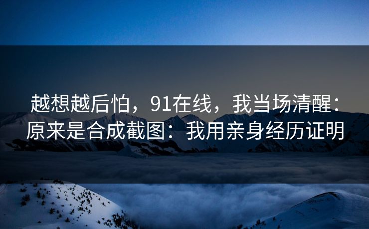 越想越后怕,91在线,我当场清醒:原来是合成截图:我用亲身经历证明 越想越后怕,91在线,我当场清醒:原来是合成截图:我用亲身经历证明