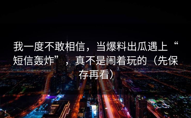 我一度不敢相信,当爆料出瓜遇上“短信轰炸”,真不是闹着玩的(先保存再看) 我一度不敢相信,当爆料出瓜遇上“短信轰炸”,真不是闹着玩的(先保存再看)