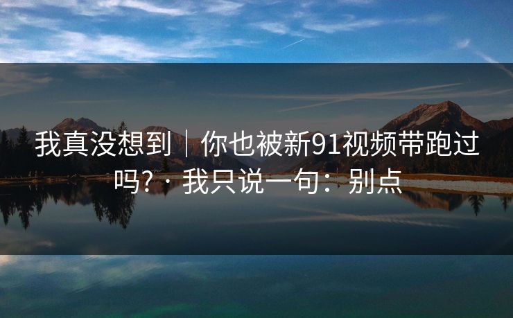 我真没想到|你也被新91视频带跑过吗? · 我只说一句:别点 我真没想到|你也被新91视频带跑过吗? · 我只说一句:别点