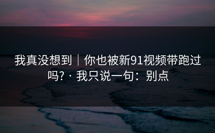 我真没想到|你也被新91视频带跑过吗? · 我只说一句:别点 我真没想到|你也被新91视频带跑过吗? · 我只说一句:别点
