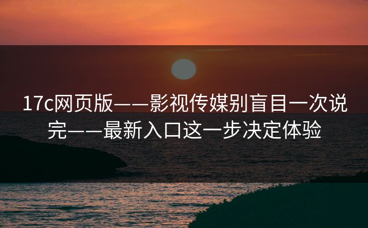 17c网页版——影视传媒别盲目一次说完——最新入口这一步决定体验 17c网页版——影视传媒别盲目一次说完——最新入口这一步决定体验