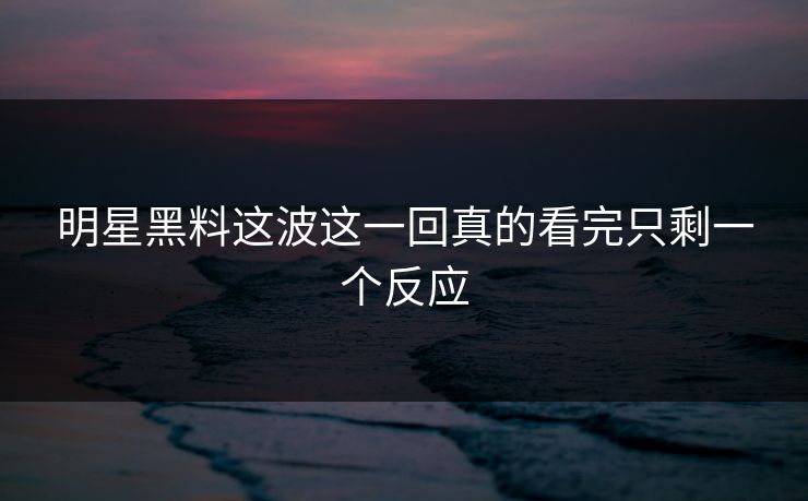 明星黑料这波这一回真的看完只剩一个反应