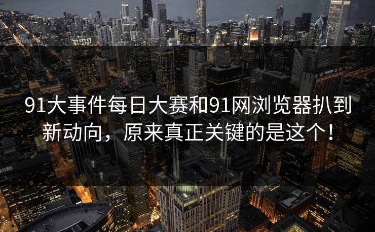 91大事件每日大赛和91网浏览器扒到新动向，原来真正关键的是这个！
