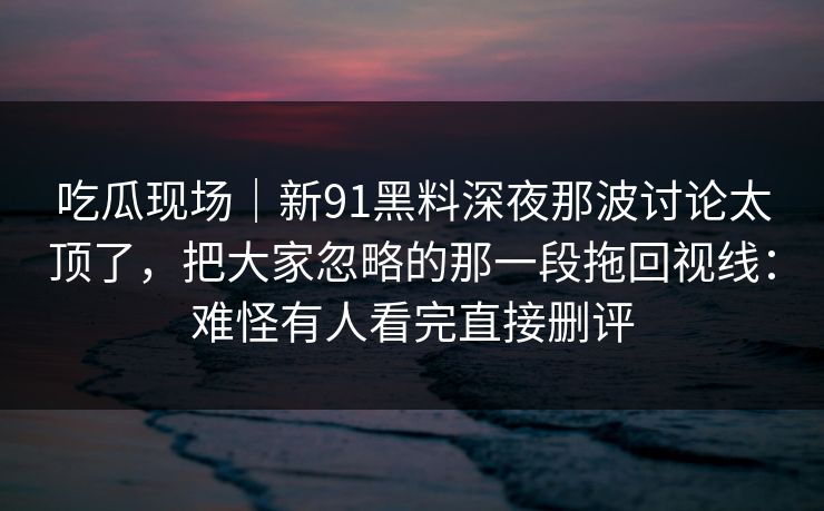 吃瓜现场｜新91黑料深夜那波讨论太顶了，把大家忽略的那一段拖回视线：难怪有人看完直接删评