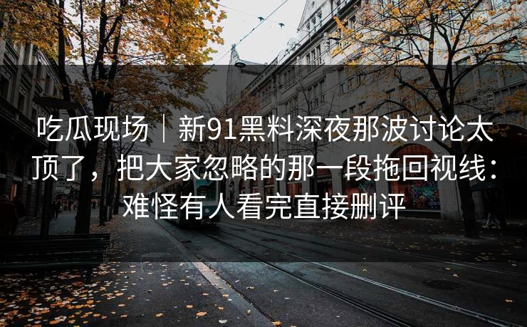 吃瓜现场｜新91黑料深夜那波讨论太顶了，把大家忽略的那一段拖回视线：难怪有人看完直接删评
