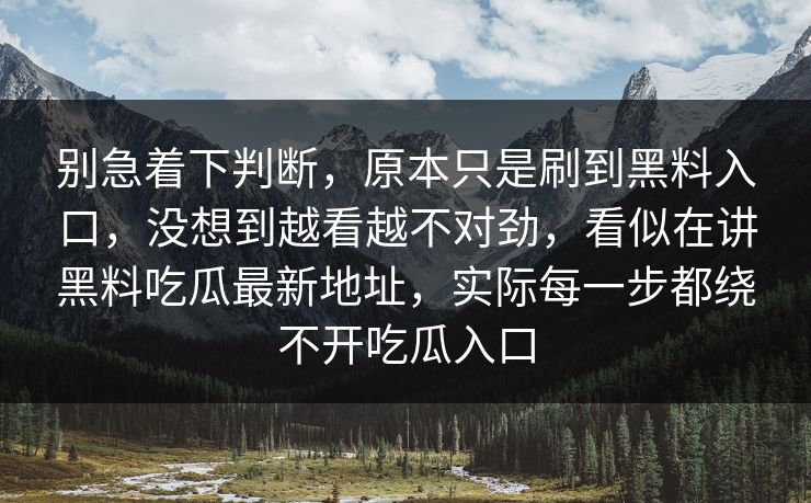别急着下判断,原本只是刷到黑料入口,没想到越看越不对劲,看似在讲黑料吃瓜最新地址,实际每一步都绕不开吃瓜入口 别急着下判断,原本只是刷到黑料入口,没想到越看越不对劲,看似在讲黑料吃瓜最新地址,实际每一步都绕不开吃瓜入口