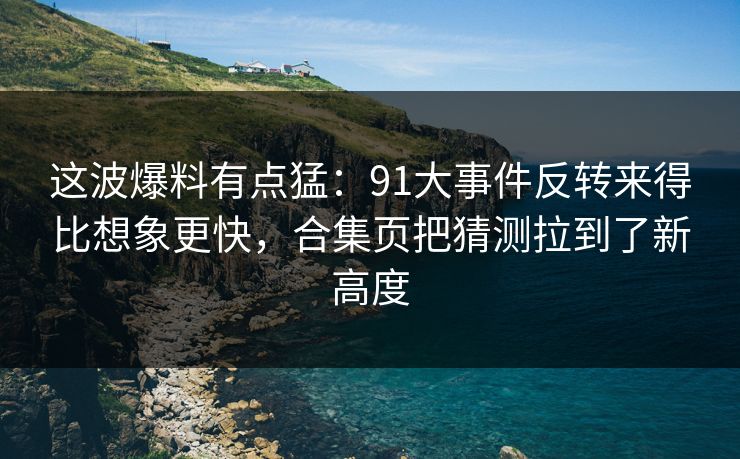 这波爆料有点猛：91大事件反转来得比想象更快，合集页把猜测拉到了新高度
