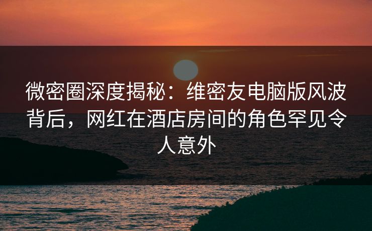 微密圈深度揭秘:维密友电脑版风波背后,网红在酒店房间的角色罕见令人意外 微密圈深度揭秘:维密友电脑版风波背后,网红在酒店房间的角色罕见令人意外