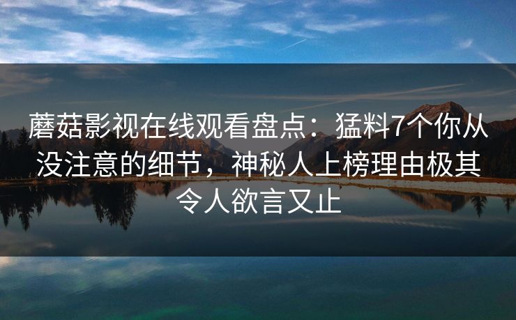 蘑菇影视在线观看盘点:猛料7个你从没注意的细节,神秘人上榜理由极其令人欲言又止 蘑菇影视在线观看盘点:猛料7个你从没注意的细节,神秘人上榜理由极其令人欲言又止